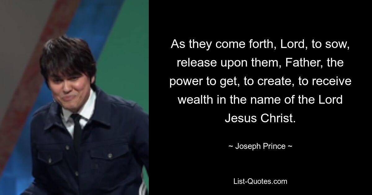 As they come forth, Lord, to sow, release upon them, Father, the power to get, to create, to receive wealth in the name of the Lord Jesus Christ. — © Joseph Prince