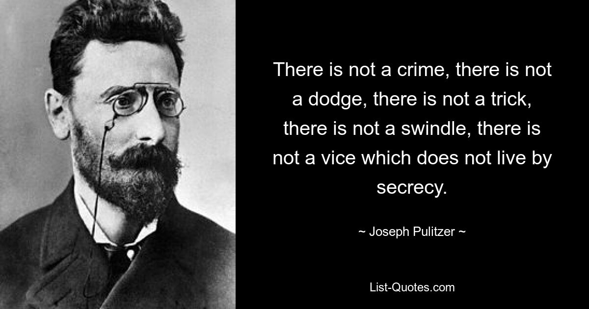 There is not a crime, there is not a dodge, there is not a trick, there is not a swindle, there is not a vice which does not live by secrecy. — © Joseph Pulitzer