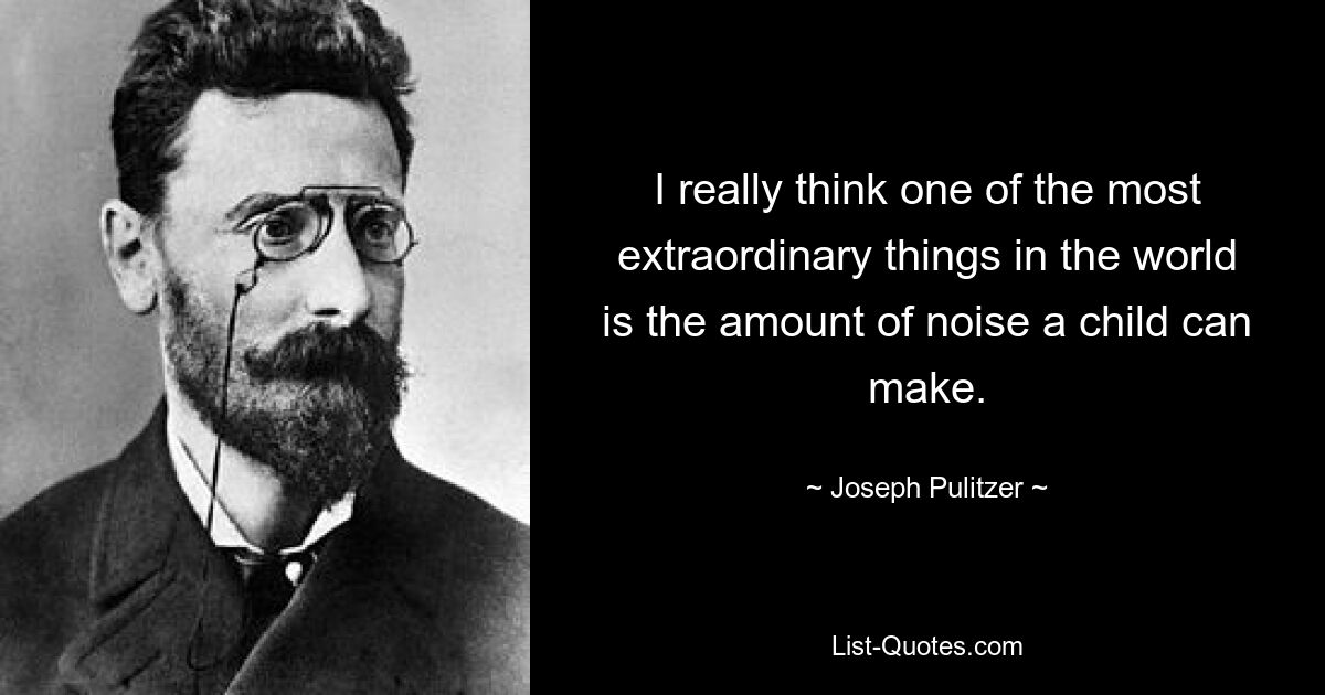 I really think one of the most extraordinary things in the world is the amount of noise a child can make. — © Joseph Pulitzer