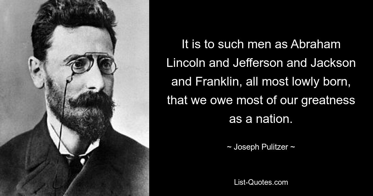 It is to such men as Abraham Lincoln and Jefferson and Jackson and Franklin, all most lowly born, that we owe most of our greatness as a nation. — © Joseph Pulitzer