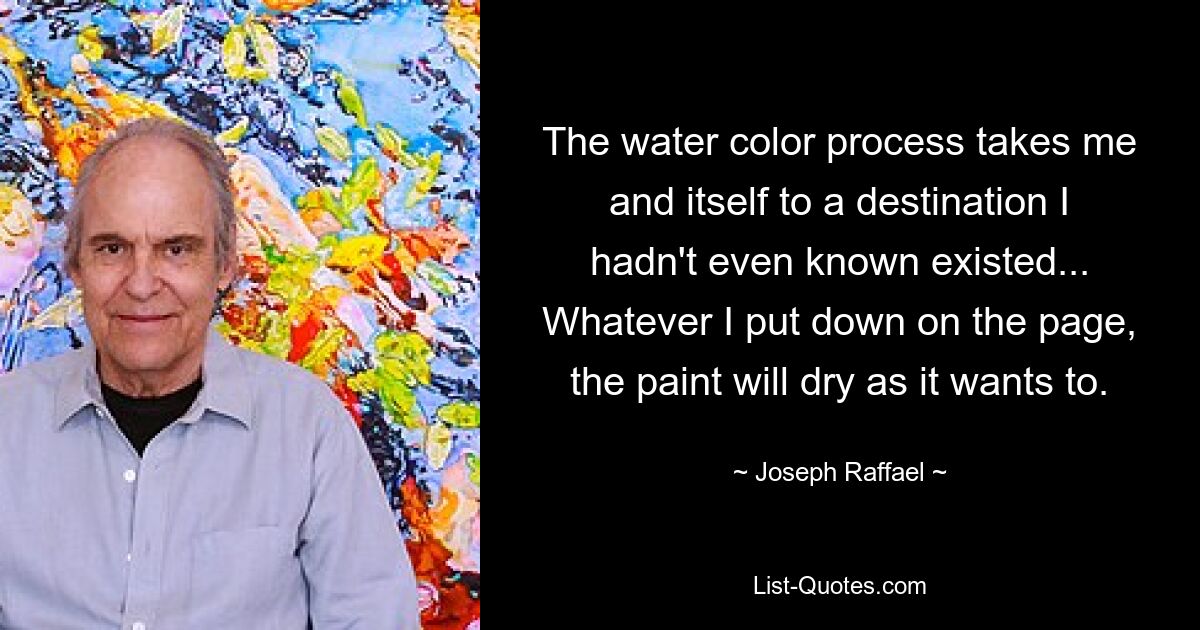 The water color process takes me and itself to a destination I hadn't even known existed... Whatever I put down on the page, the paint will dry as it wants to. — © Joseph Raffael