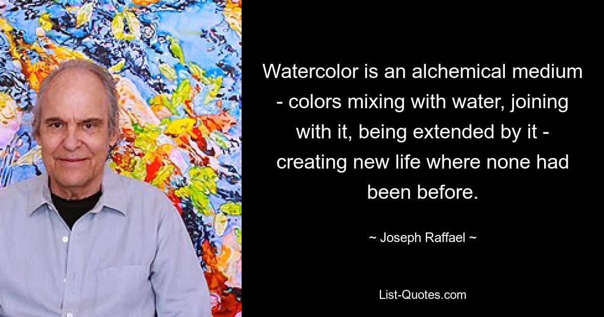 Watercolor is an alchemical medium - colors mixing with water, joining with it, being extended by it - creating new life where none had been before. — © Joseph Raffael