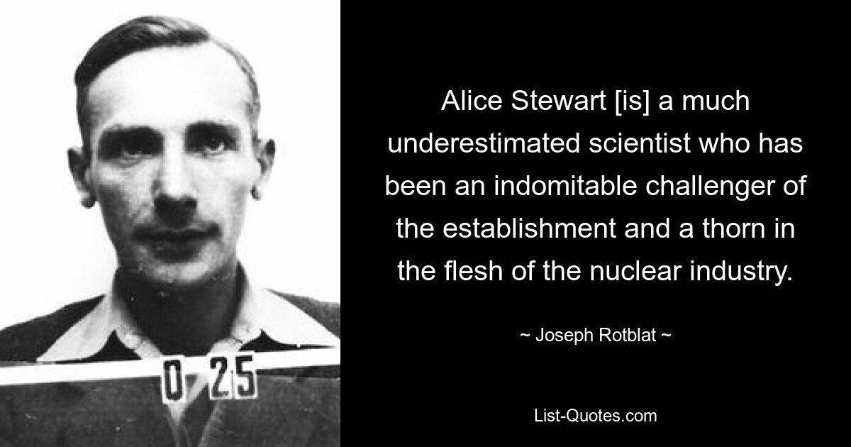 Alice Stewart [is] a much underestimated scientist who has been an indomitable challenger of the establishment and a thorn in the flesh of the nuclear industry. — © Joseph Rotblat