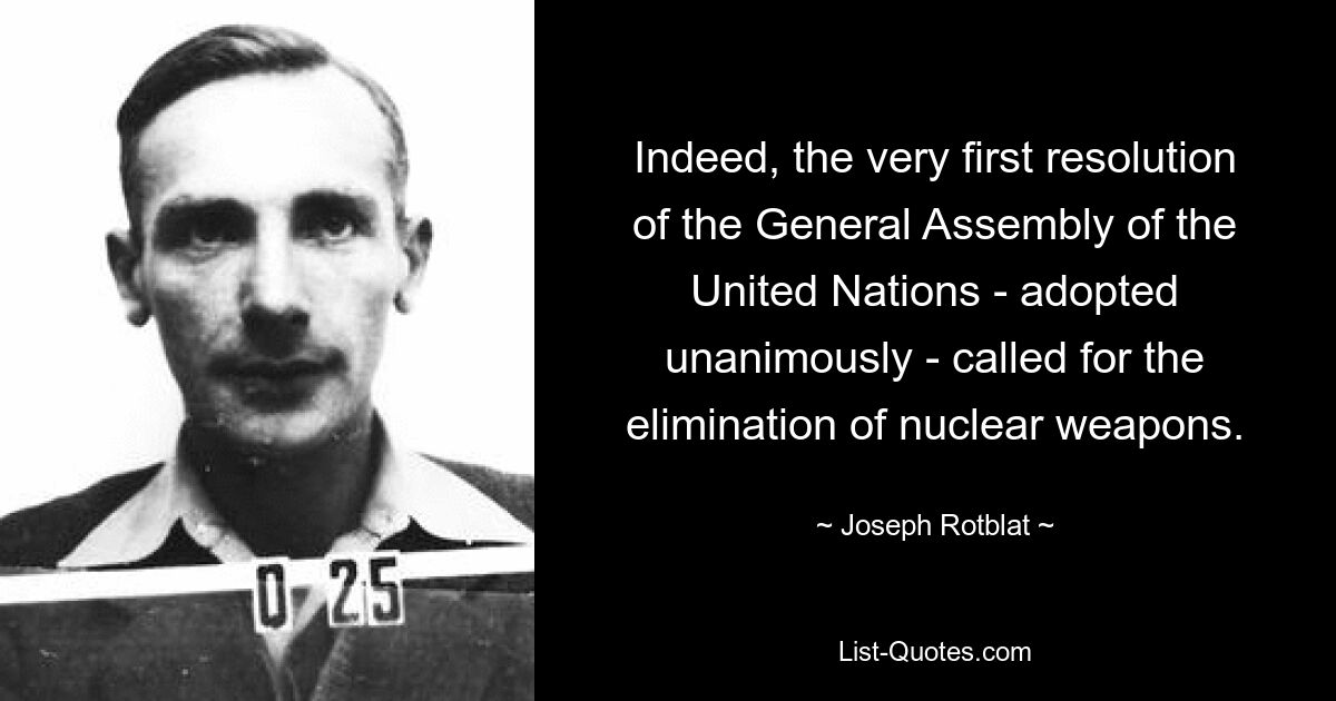 Indeed, the very first resolution of the General Assembly of the United Nations - adopted unanimously - called for the elimination of nuclear weapons. — © Joseph Rotblat