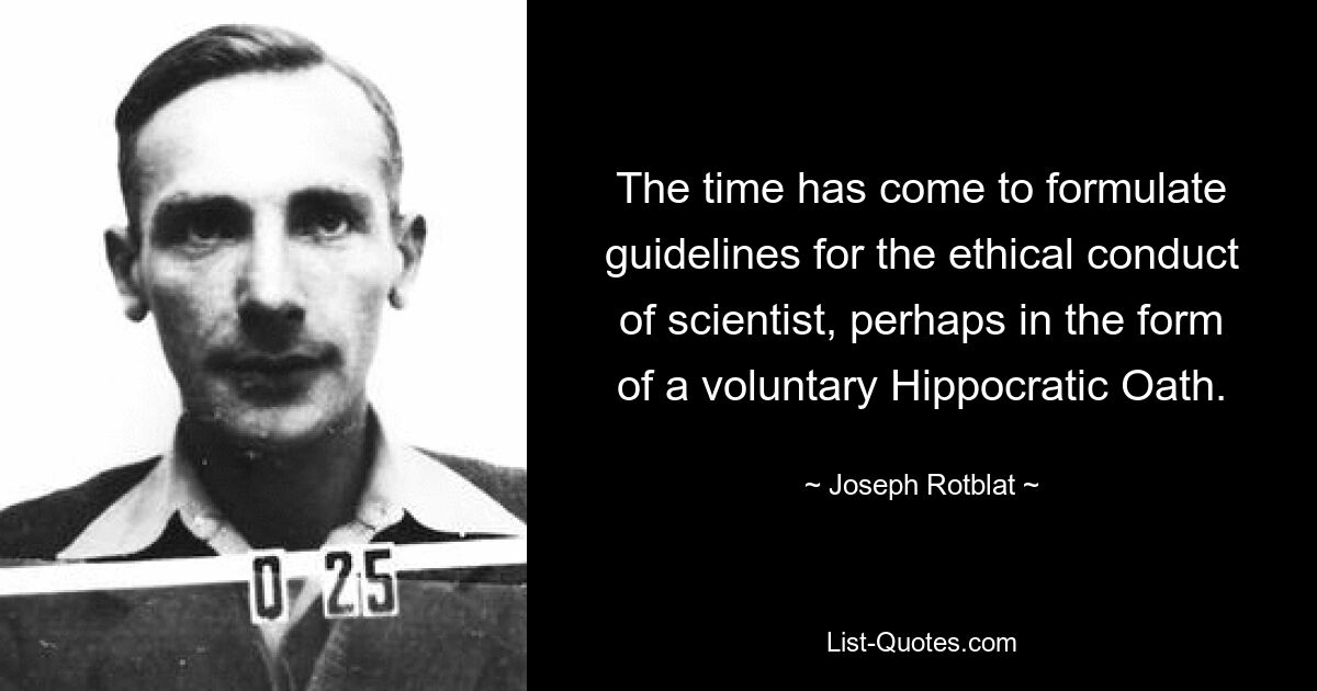 The time has come to formulate guidelines for the ethical conduct of scientist, perhaps in the form of a voluntary Hippocratic Oath. — © Joseph Rotblat