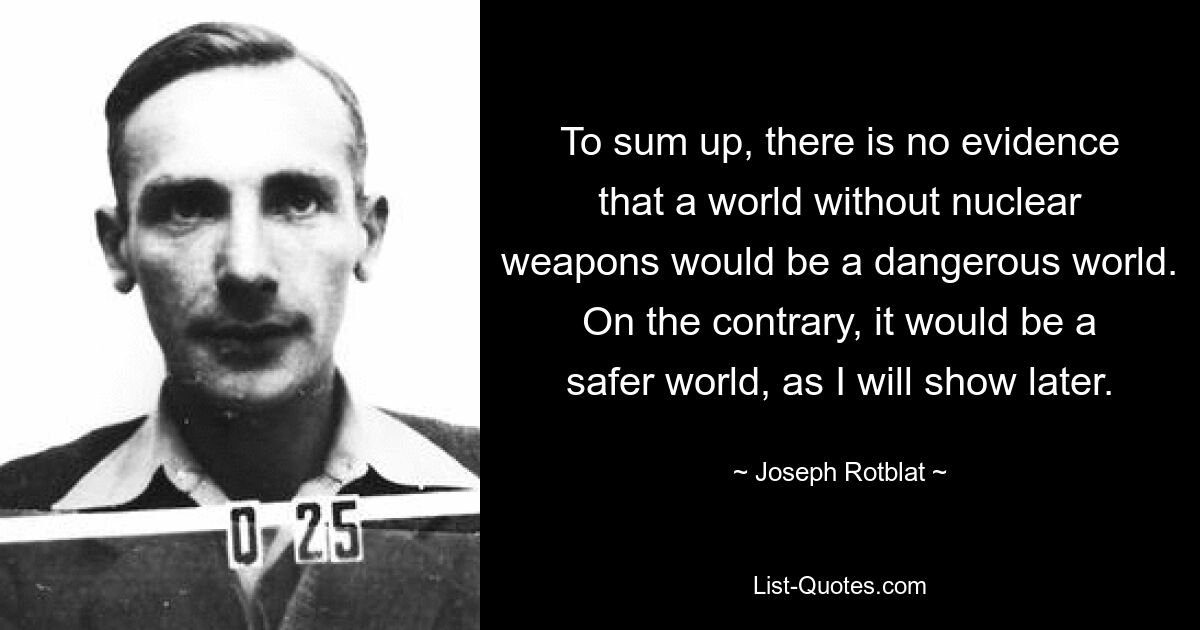 To sum up, there is no evidence that a world without nuclear weapons would be a dangerous world. On the contrary, it would be a safer world, as I will show later. — © Joseph Rotblat