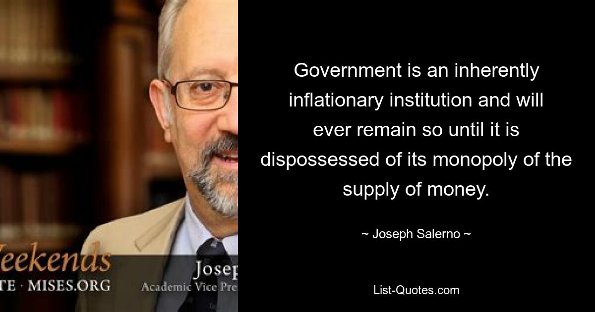 Government is an inherently inflationary institution and will ever remain so until it is dispossessed of its monopoly of the supply of money. — © Joseph Salerno