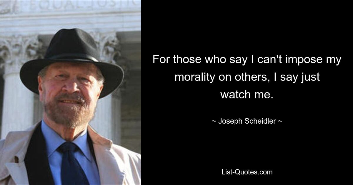 For those who say I can't impose my morality on others, I say just watch me. — © Joseph Scheidler