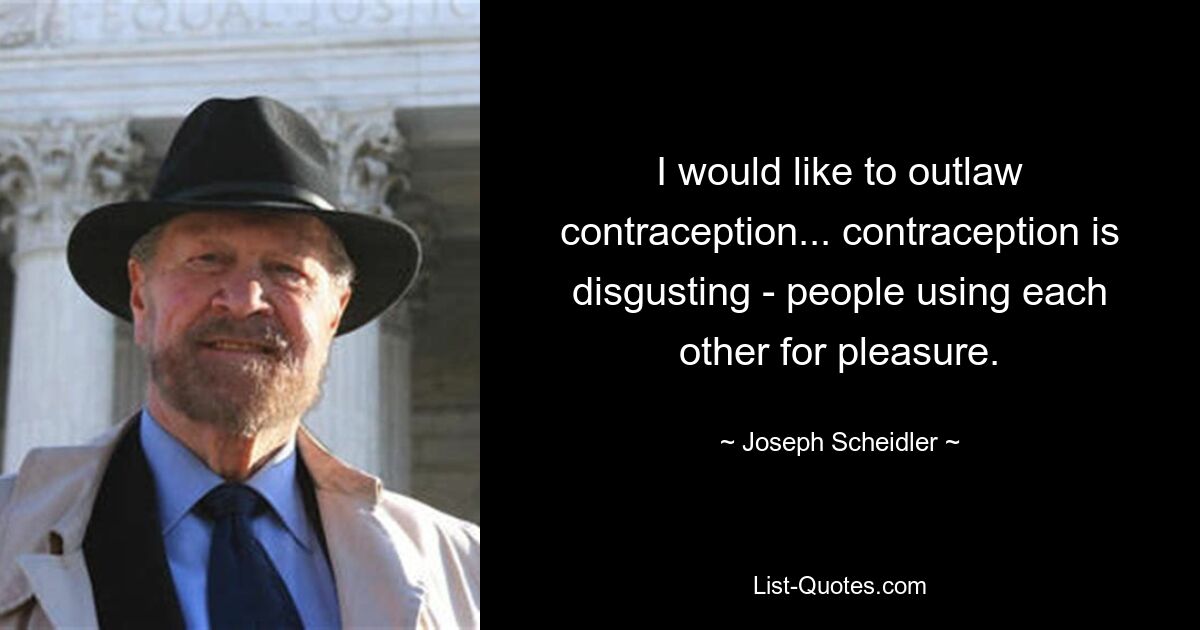 I would like to outlaw contraception... contraception is disgusting - people using each other for pleasure. — © Joseph Scheidler