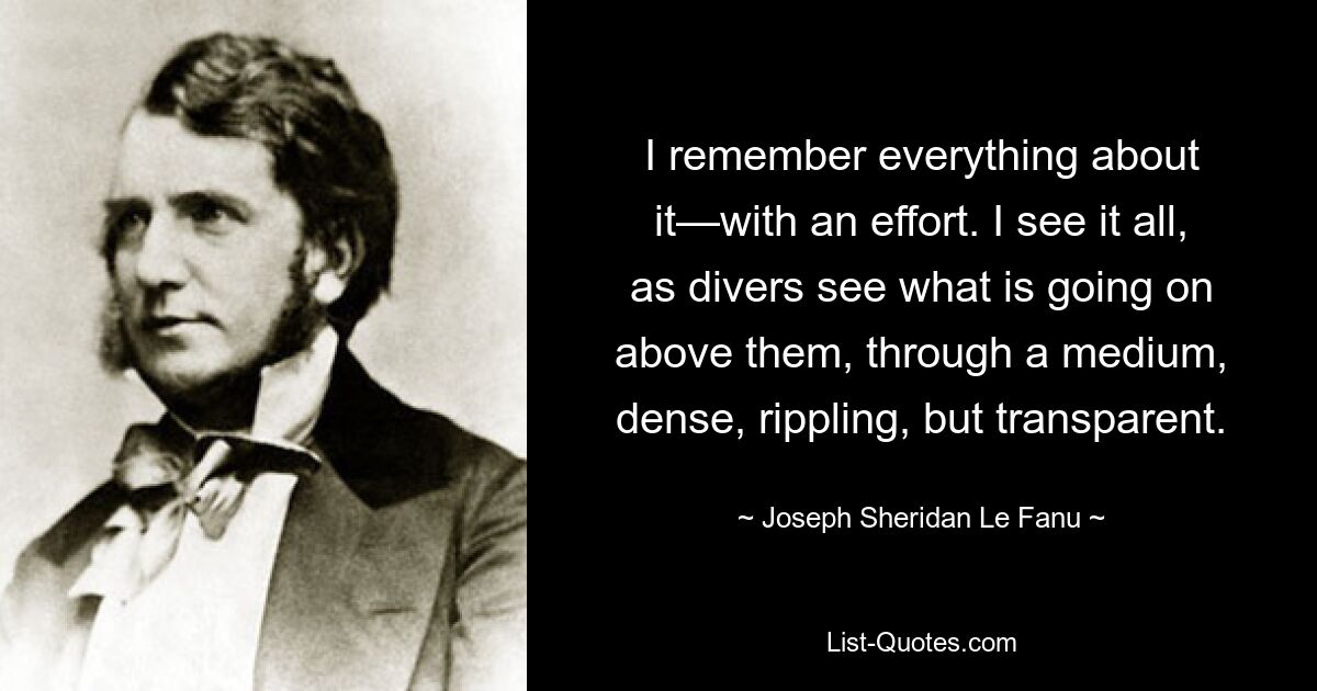 I remember everything about it—with an effort. I see it all, as divers see what is going on above them, through a medium, dense, rippling, but transparent. — © Joseph Sheridan Le Fanu