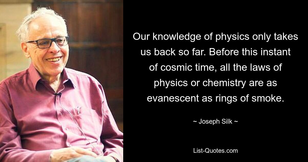 Our knowledge of physics only takes us back so far. Before this instant of cosmic time, all the laws of physics or chemistry are as evanescent as rings of smoke. — © Joseph Silk