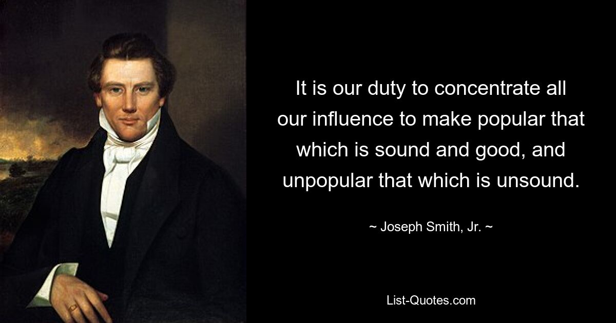 It is our duty to concentrate all our influence to make popular that which is sound and good, and unpopular that which is unsound. — © Joseph Smith, Jr.