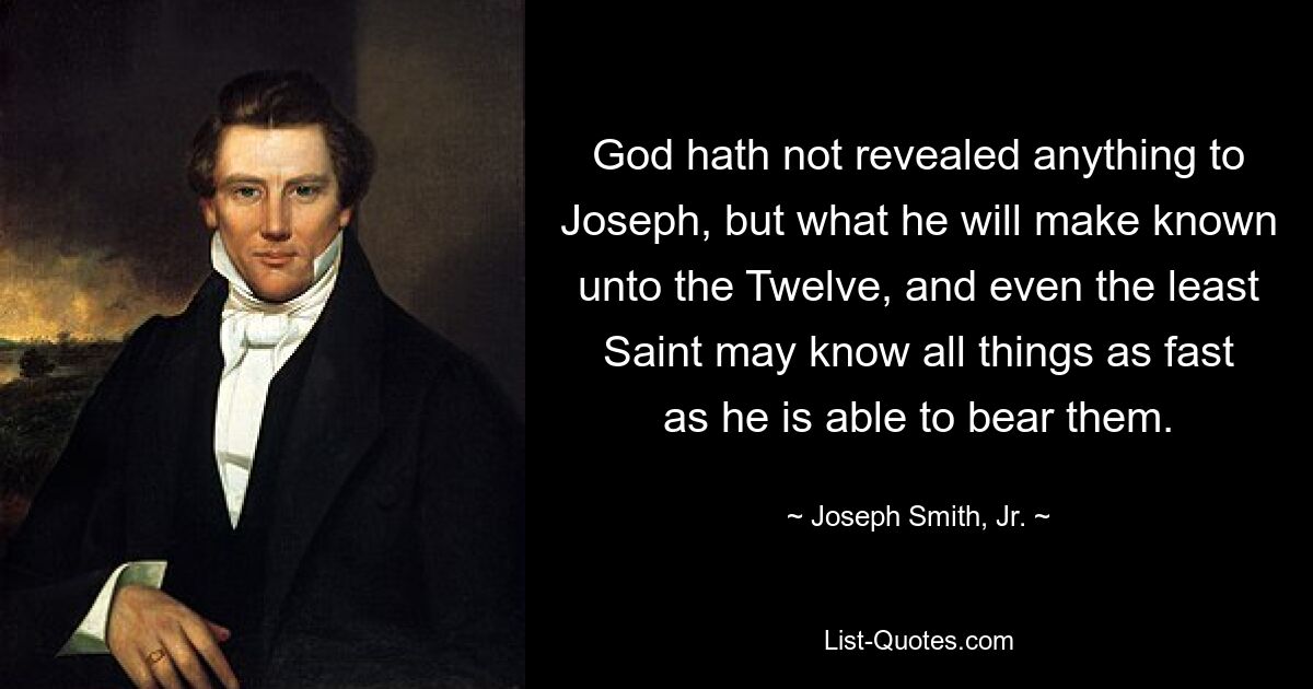 God hath not revealed anything to Joseph, but what he will make known unto the Twelve, and even the least Saint may know all things as fast as he is able to bear them. — © Joseph Smith, Jr.