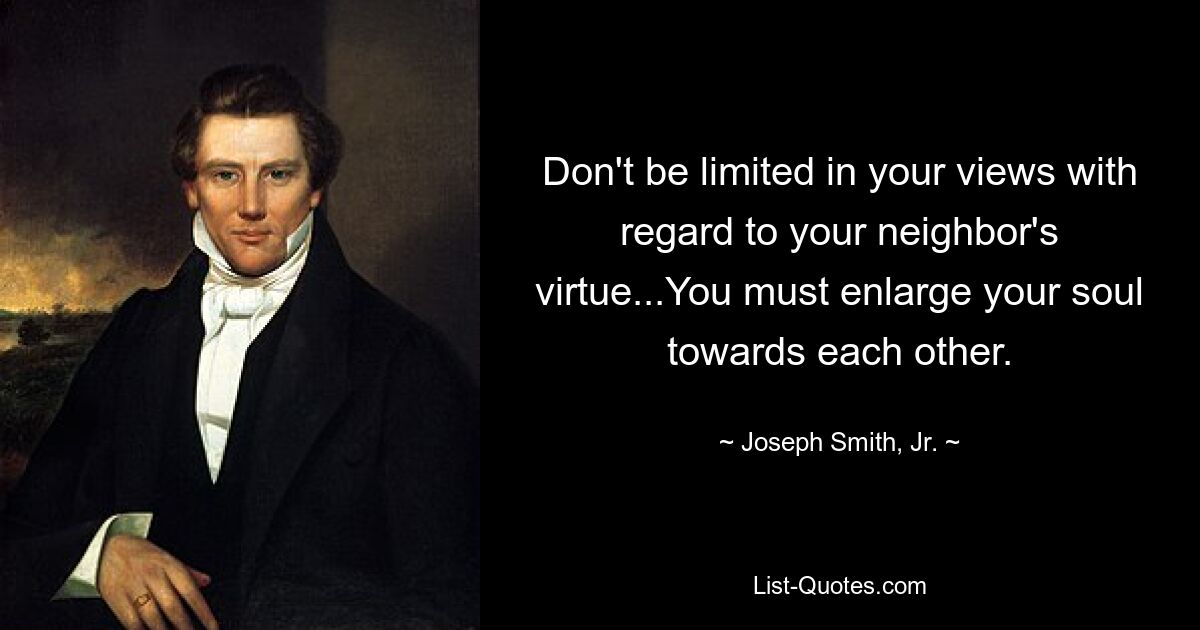 Don't be limited in your views with regard to your neighbor's virtue...You must enlarge your soul towards each other. — © Joseph Smith, Jr.