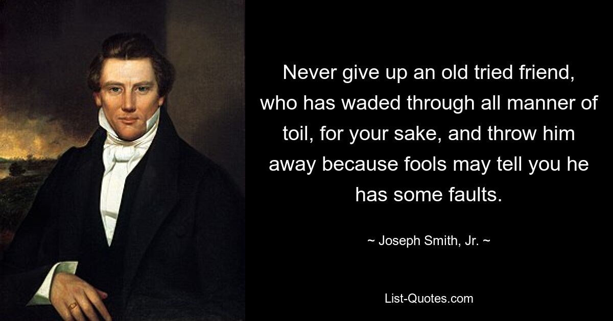 Never give up an old tried friend, who has waded through all manner of toil, for your sake, and throw him away because fools may tell you he has some faults. — © Joseph Smith, Jr.