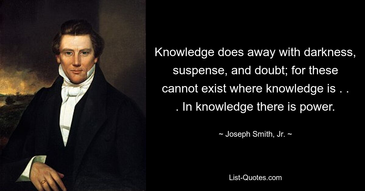 Knowledge does away with darkness, suspense, and doubt; for these cannot exist where knowledge is . . . In knowledge there is power. — © Joseph Smith, Jr.