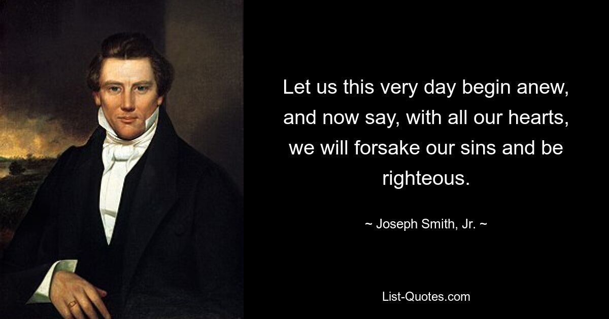 Let us this very day begin anew, and now say, with all our hearts, we will forsake our sins and be righteous. — © Joseph Smith, Jr.