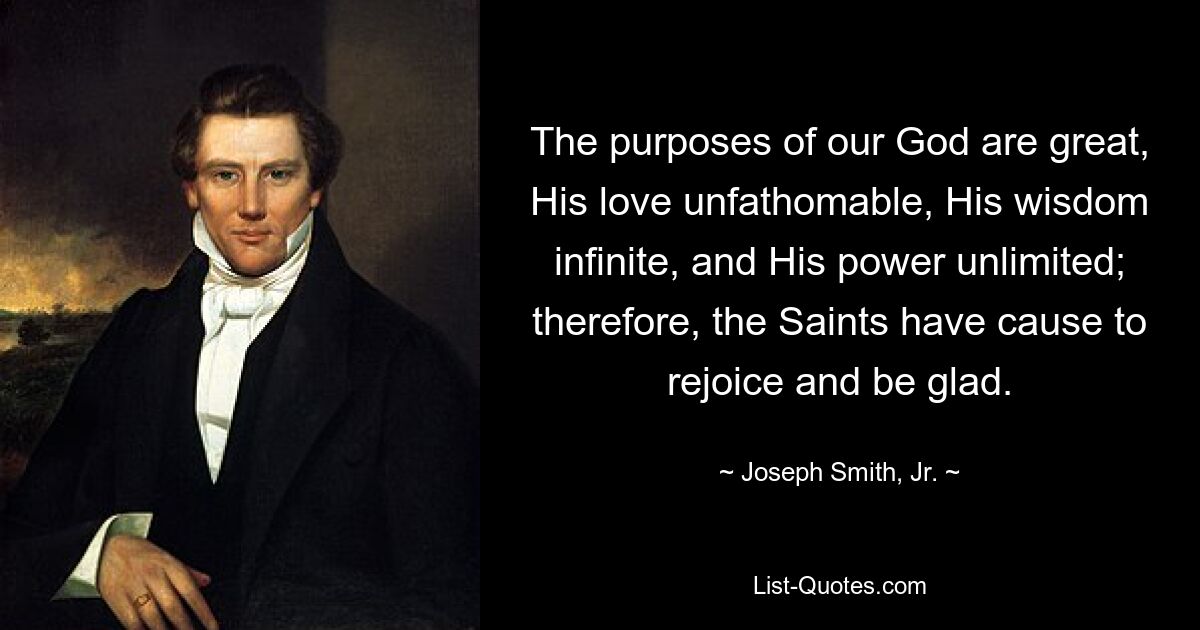 Die Absichten unseres Gottes sind groß, seine Liebe unergründlich, seine Weisheit grenzenlos und seine Macht unbegrenzt; Deshalb haben die Heiligen Grund, sich zu freuen und froh zu sein. — © Joseph Smith, Jr.