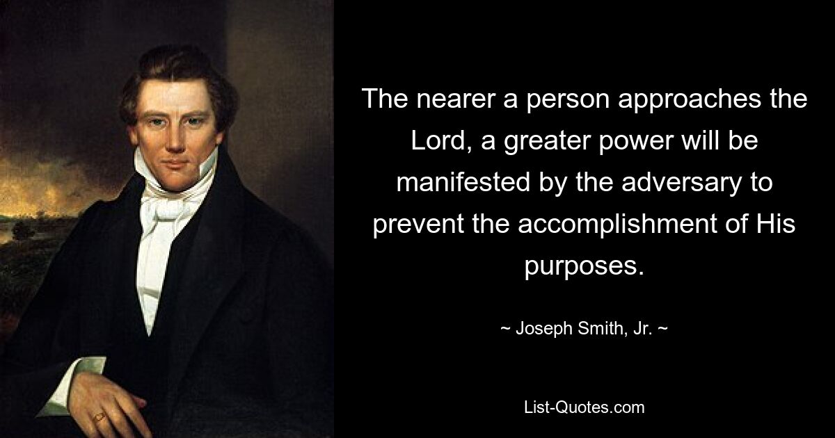 The nearer a person approaches the Lord, a greater power will be manifested by the adversary to prevent the accomplishment of His purposes. — © Joseph Smith, Jr.