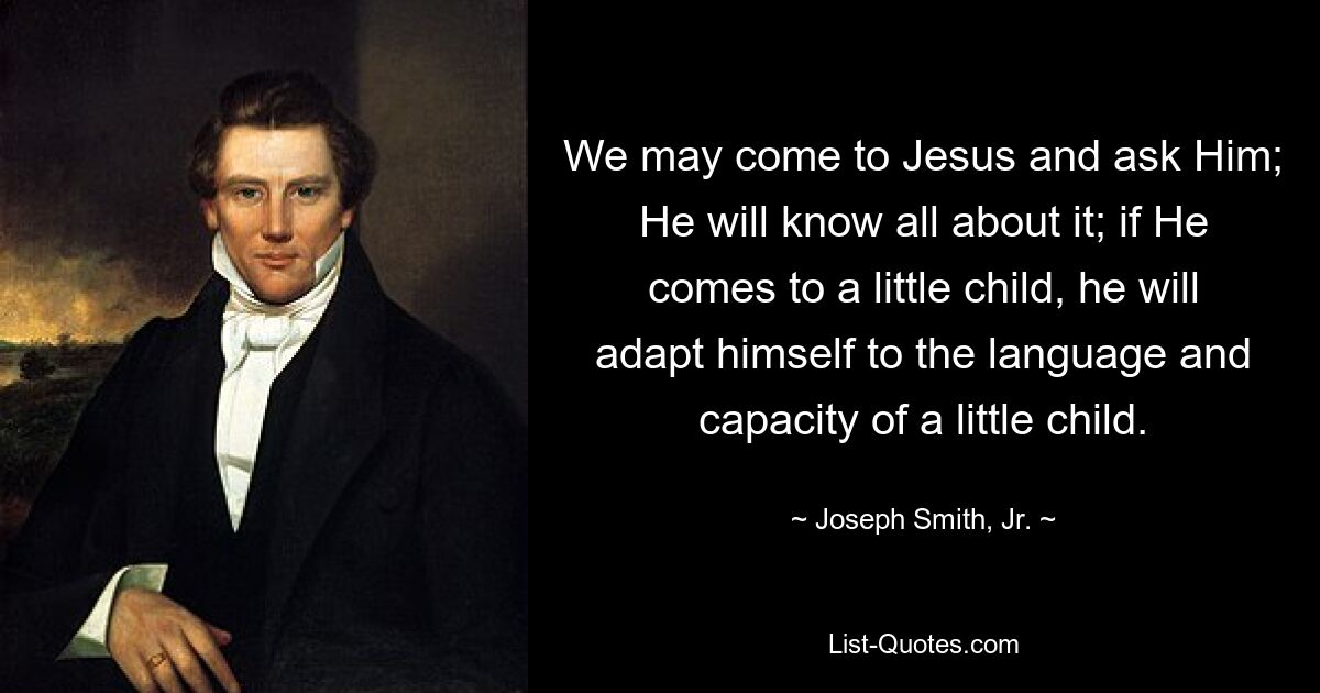 We may come to Jesus and ask Him; He will know all about it; if He comes to a little child, he will adapt himself to the language and capacity of a little child. — © Joseph Smith, Jr.