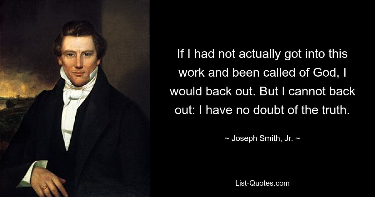 If I had not actually got into this work and been called of God, I would back out. But I cannot back out: I have no doubt of the truth. — © Joseph Smith, Jr.