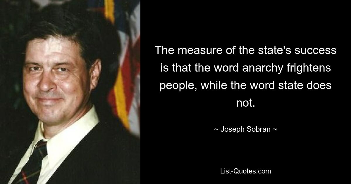 The measure of the state's success is that the word anarchy frightens people, while the word state does not. — © Joseph Sobran