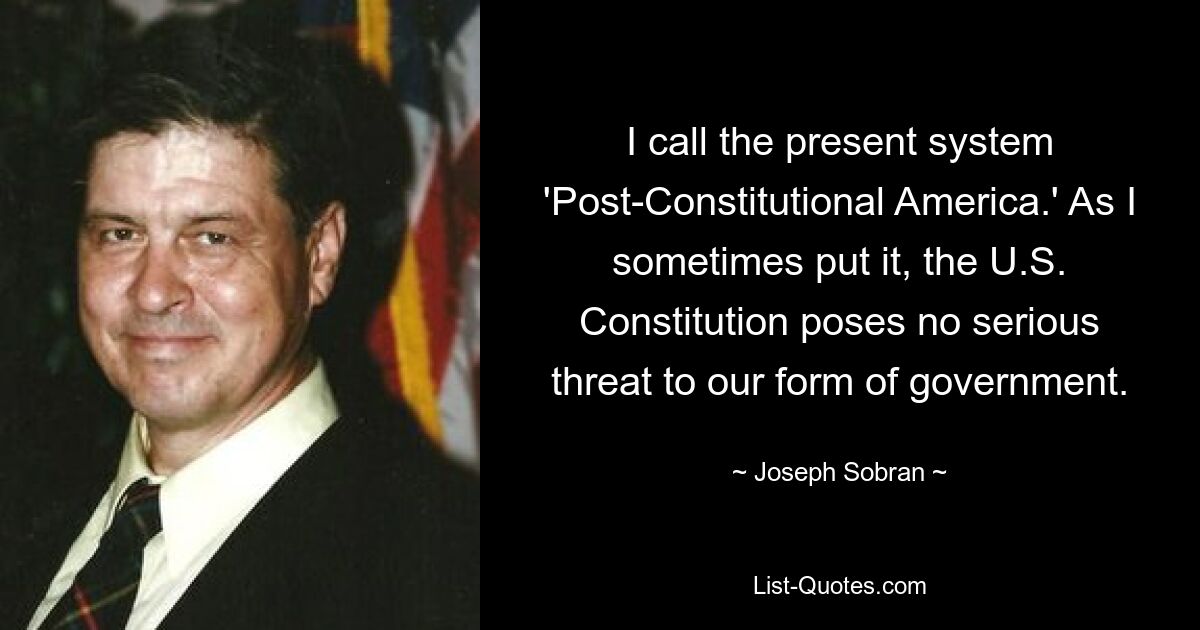 I call the present system 'Post-Constitutional America.' As I sometimes put it, the U.S. Constitution poses no serious threat to our form of government. — © Joseph Sobran