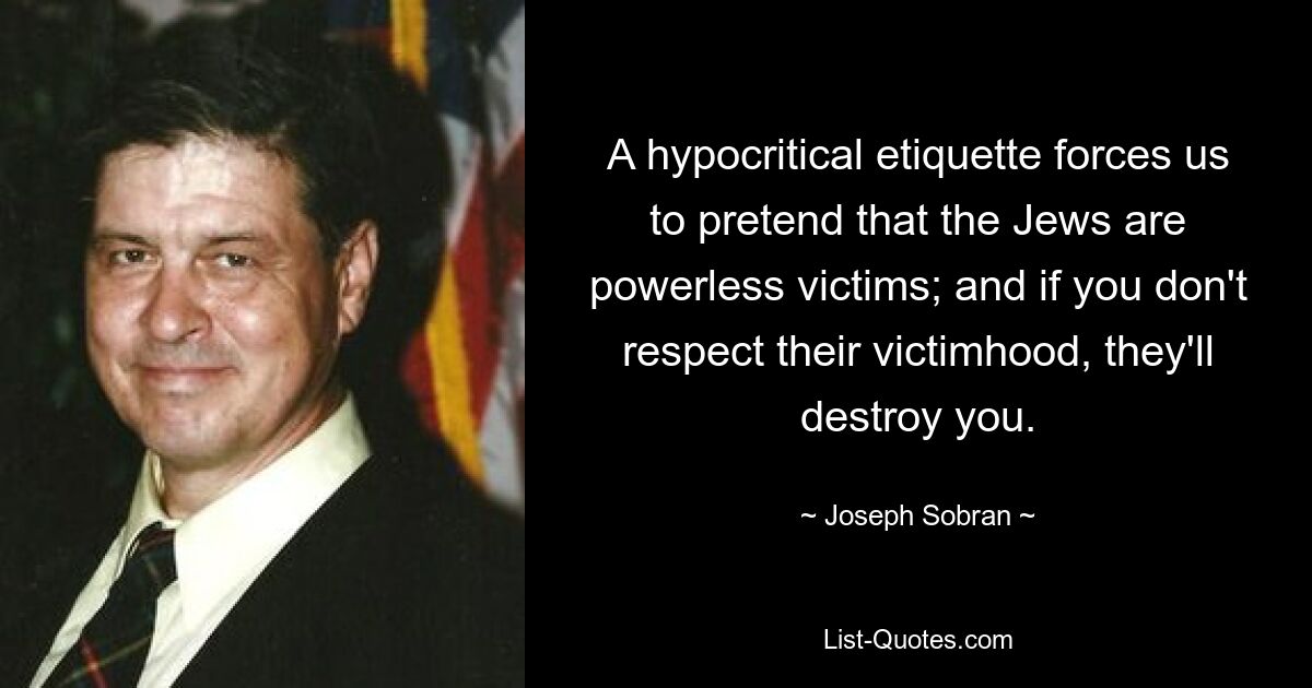 A hypocritical etiquette forces us to pretend that the Jews are powerless victims; and if you don't respect their victimhood, they'll destroy you. — © Joseph Sobran