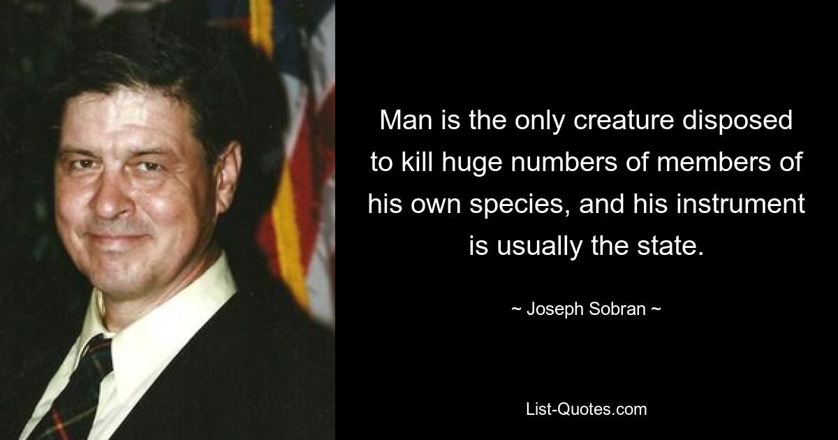 Man is the only creature disposed to kill huge numbers of members of his own species, and his instrument is usually the state. — © Joseph Sobran