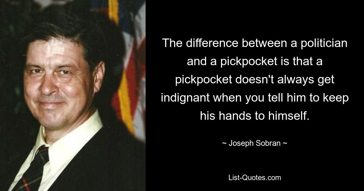 The difference between a politician and a pickpocket is that a pickpocket doesn't always get indignant when you tell him to keep his hands to himself. — © Joseph Sobran