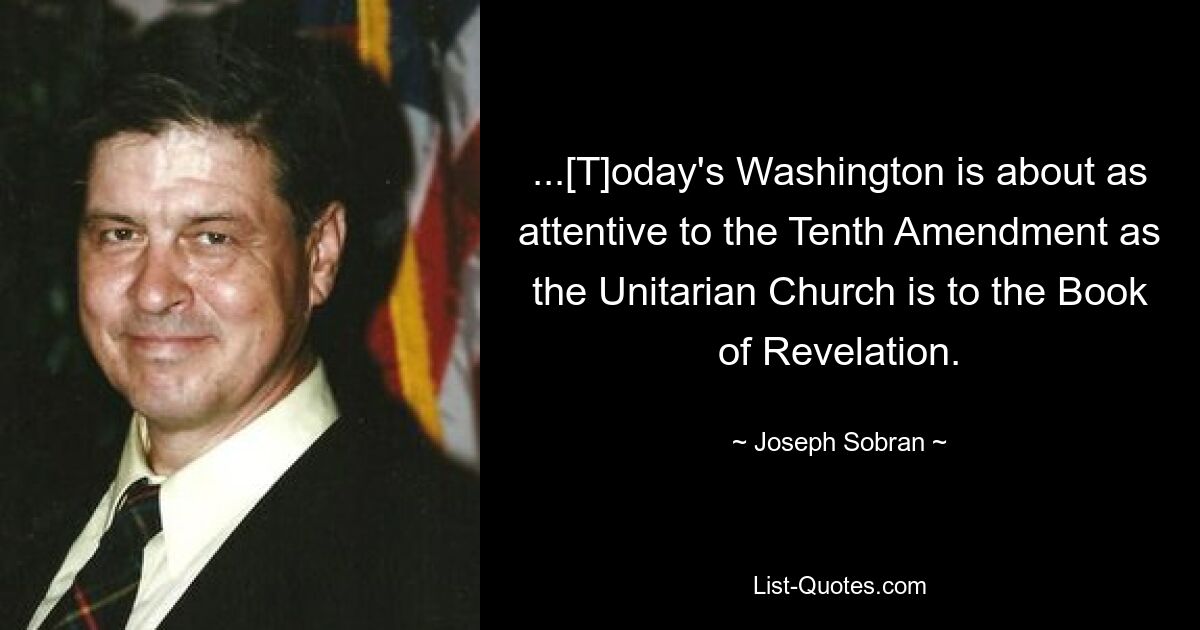 ...[T]oday's Washington is about as attentive to the Tenth Amendment as the Unitarian Church is to the Book of Revelation. — © Joseph Sobran