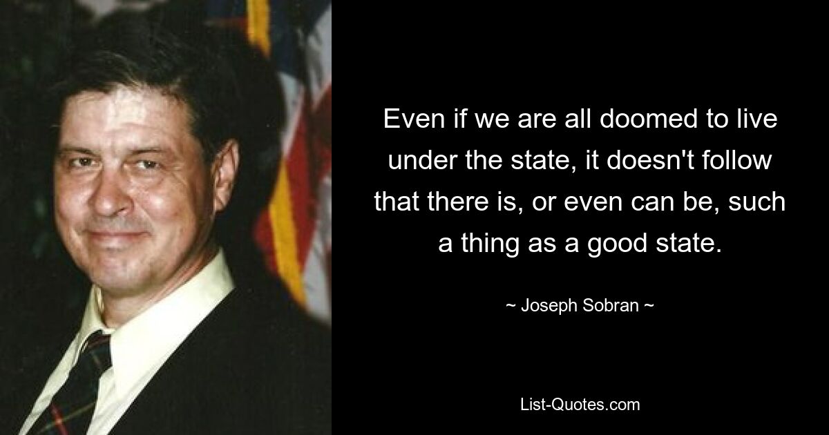 Even if we are all doomed to live under the state, it doesn't follow that there is, or even can be, such a thing as a good state. — © Joseph Sobran