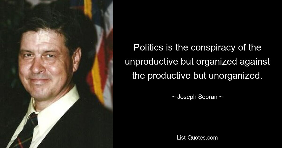 Politics is the conspiracy of the unproductive but organized against the productive but unorganized. — © Joseph Sobran