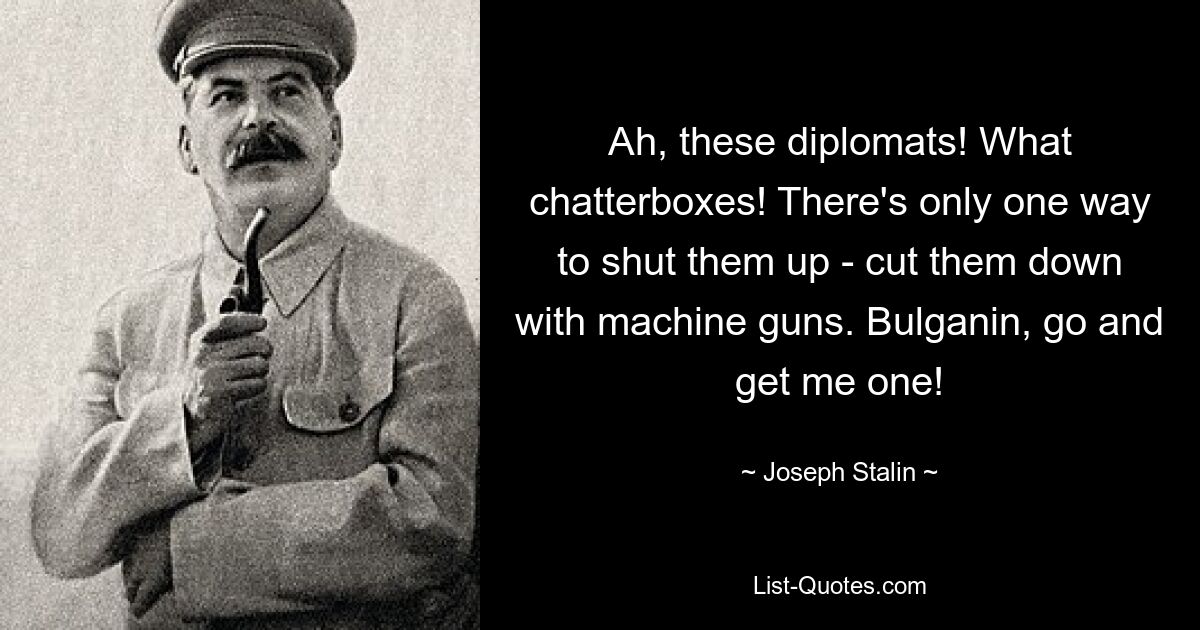 Ah, these diplomats! What chatterboxes! There's only one way to shut them up - cut them down with machine guns. Bulganin, go and get me one! — © Joseph Stalin