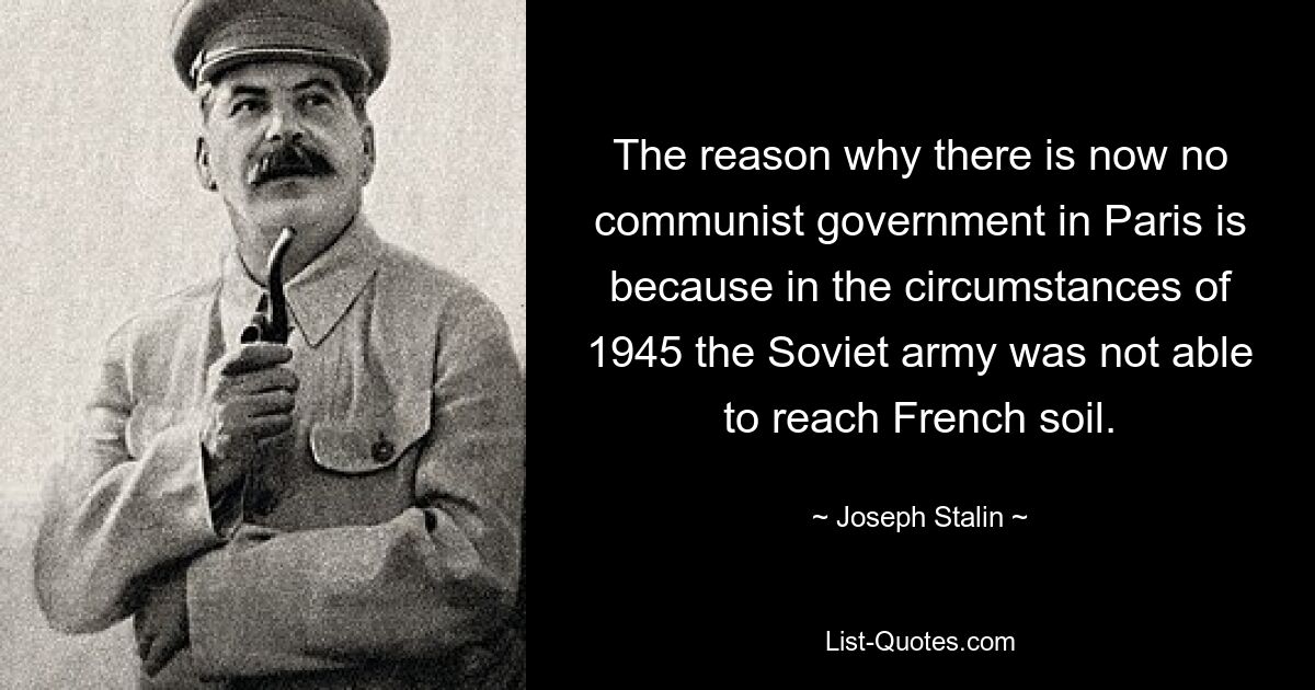 The reason why there is now no communist government in Paris is because in the circumstances of 1945 the Soviet army was not able to reach French soil. — © Joseph Stalin