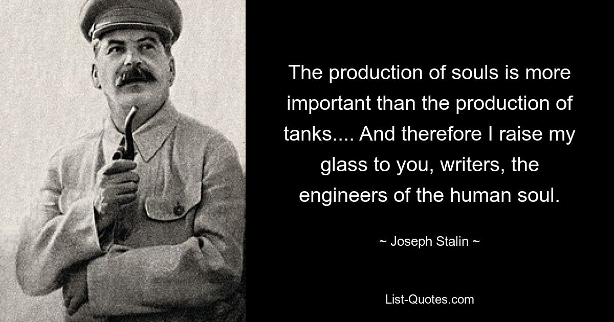 The production of souls is more important than the production of tanks.... And therefore I raise my glass to you, writers, the engineers of the human soul. — © Joseph Stalin