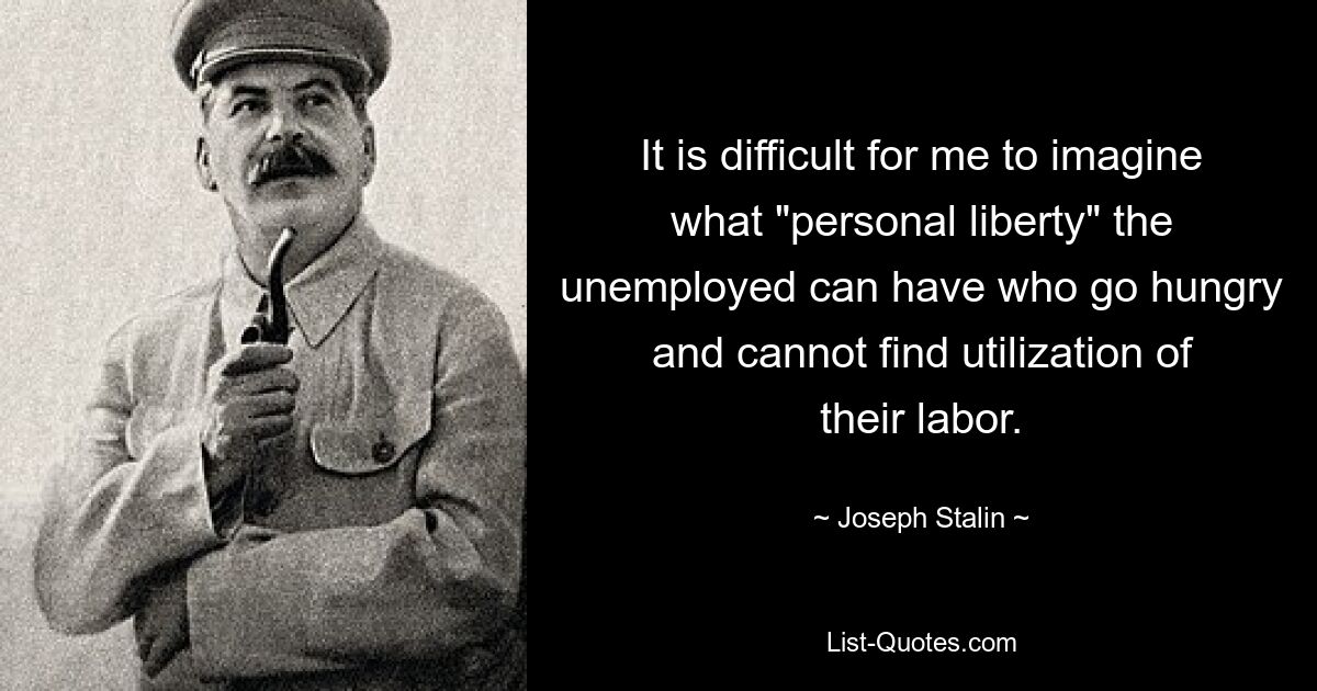 It is difficult for me to imagine what "personal liberty" the unemployed can have who go hungry and cannot find utilization of their labor. — © Joseph Stalin