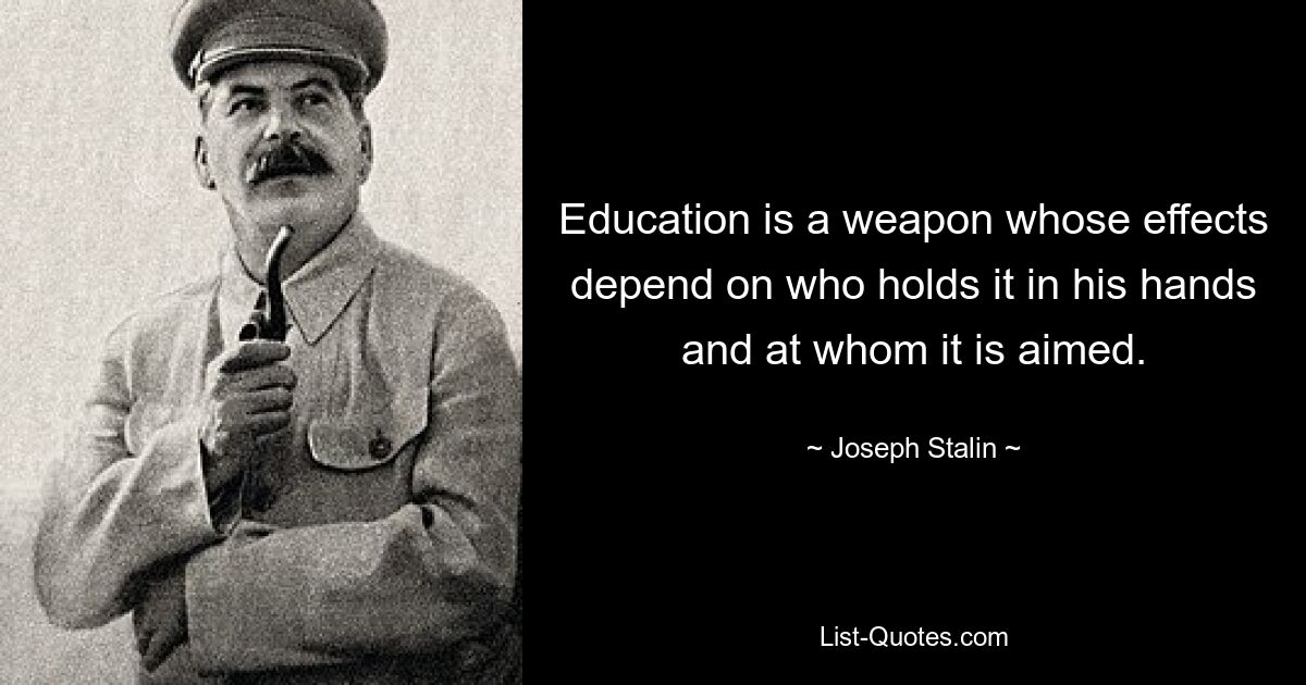 Education is a weapon whose effects depend on who holds it in his hands and at whom it is aimed. — © Joseph Stalin