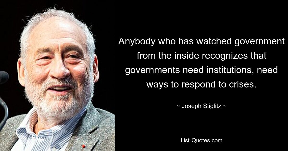 Anybody who has watched government from the inside recognizes that governments need institutions, need ways to respond to crises. — © Joseph Stiglitz