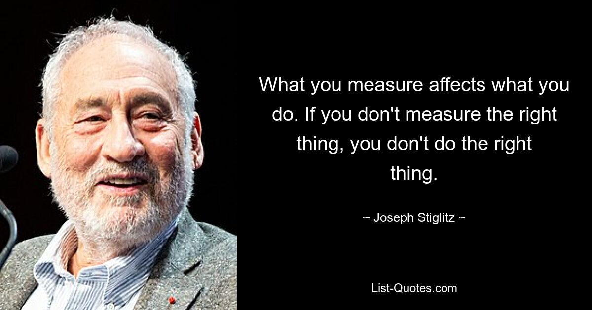 What you measure affects what you do. If you don't measure the right thing, you don't do the right thing. — © Joseph Stiglitz