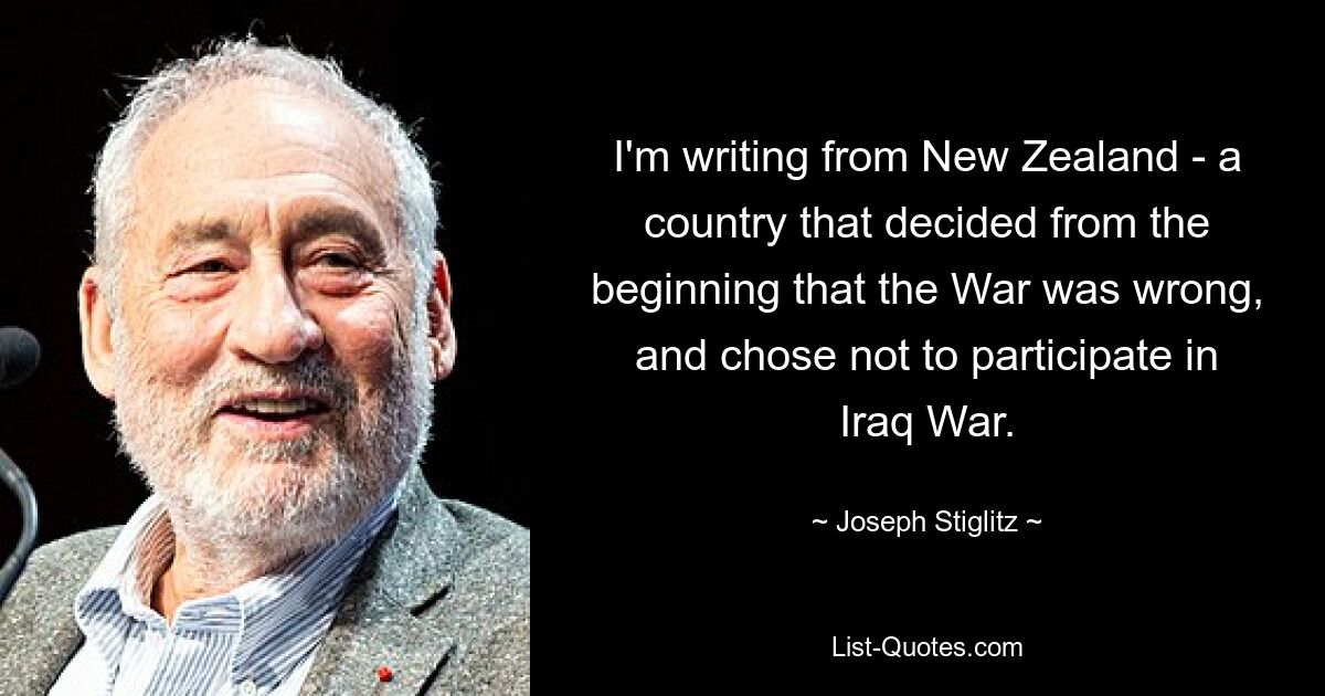 I'm writing from New Zealand - a country that decided from the beginning that the War was wrong, and chose not to participate in Iraq War. — © Joseph Stiglitz