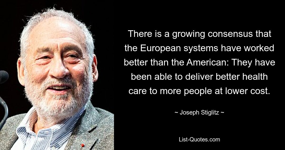 There is a growing consensus that the European systems have worked better than the American: They have been able to deliver better health care to more people at lower cost. — © Joseph Stiglitz