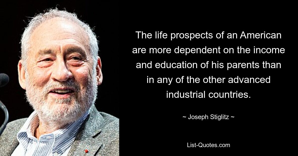 The life prospects of an American are more dependent on the income and education of his parents than in any of the other advanced industrial countries. — © Joseph Stiglitz