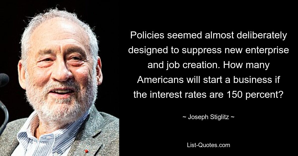 Policies seemed almost deliberately designed to suppress new enterprise and job creation. How many Americans will start a business if the interest rates are 150 percent? — © Joseph Stiglitz