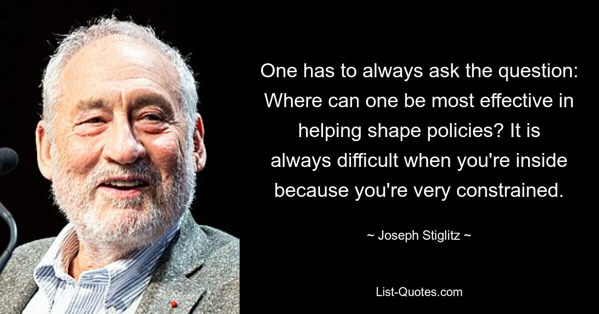 One has to always ask the question: Where can one be most effective in helping shape policies? It is always difficult when you're inside because you're very constrained. — © Joseph Stiglitz