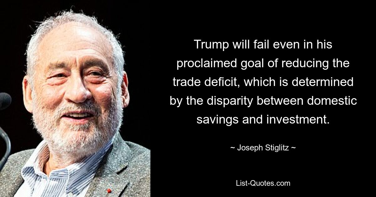 Trump will fail even in his proclaimed goal of reducing the trade deficit, which is determined by the disparity between domestic savings and investment. — © Joseph Stiglitz