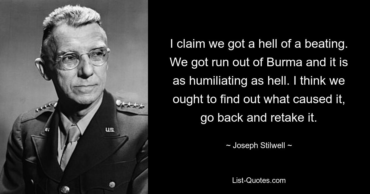 I claim we got a hell of a beating. We got run out of Burma and it is as humiliating as hell. I think we ought to find out what caused it, go back and retake it. — © Joseph Stilwell