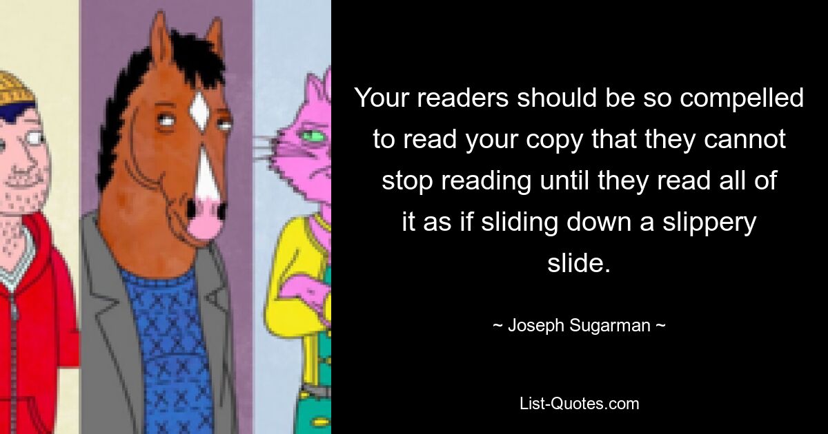 Your readers should be so compelled to read your copy that they cannot stop reading until they read all of it as if sliding down a slippery slide. — © Joseph Sugarman