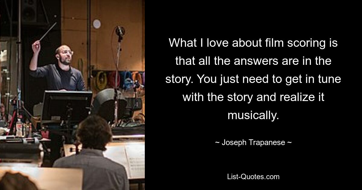 What I love about film scoring is that all the answers are in the story. You just need to get in tune with the story and realize it musically. — © Joseph Trapanese