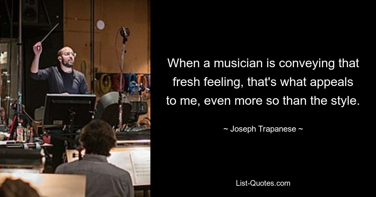 When a musician is conveying that fresh feeling, that's what appeals to me, even more so than the style. — © Joseph Trapanese